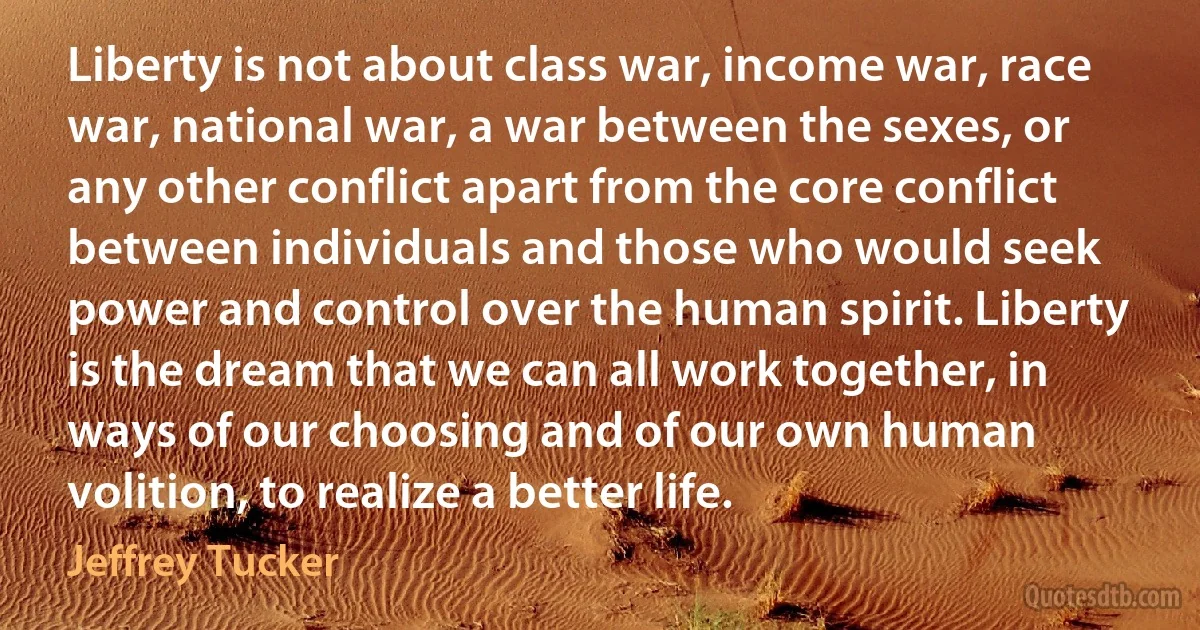 Liberty is not about class war, income war, race war, national war, a war between the sexes, or any other conflict apart from the core conflict between individuals and those who would seek power and control over the human spirit. Liberty is the dream that we can all work together, in ways of our choosing and of our own human volition, to realize a better life. (Jeffrey Tucker)