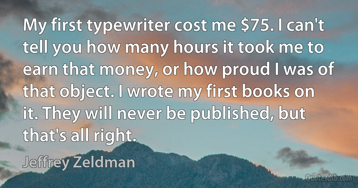 My first typewriter cost me $75. I can't tell you how many hours it took me to earn that money, or how proud I was of that object. I wrote my first books on it. They will never be published, but that's all right. (Jeffrey Zeldman)