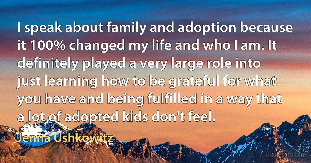 I speak about family and adoption because it 100% changed my life and who I am. It definitely played a very large role into just learning how to be grateful for what you have and being fulfilled in a way that a lot of adopted kids don't feel. (Jenna Ushkowitz)