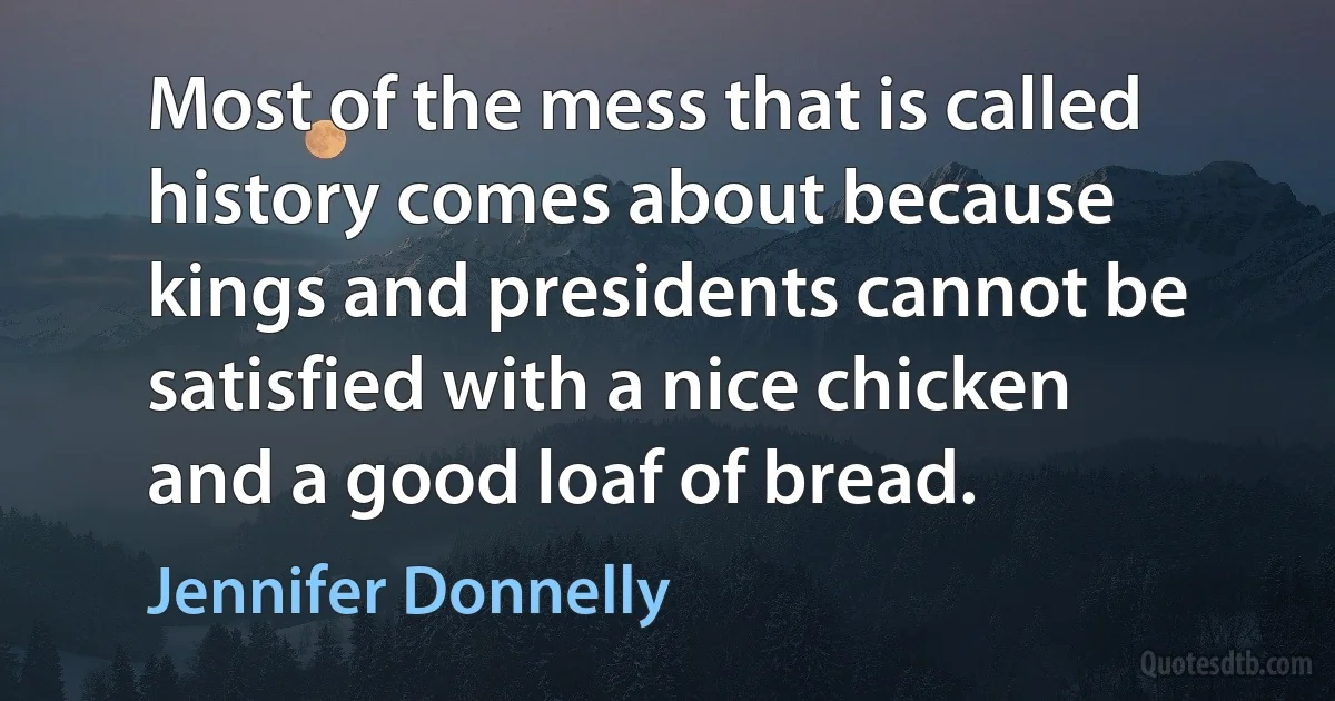 Most of the mess that is called history comes about because kings and presidents cannot be satisfied with a nice chicken and a good loaf of bread. (Jennifer Donnelly)