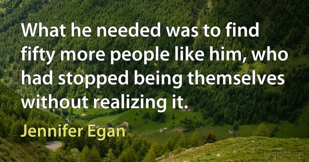 What he needed was to find fifty more people like him, who had stopped being themselves without realizing it. (Jennifer Egan)