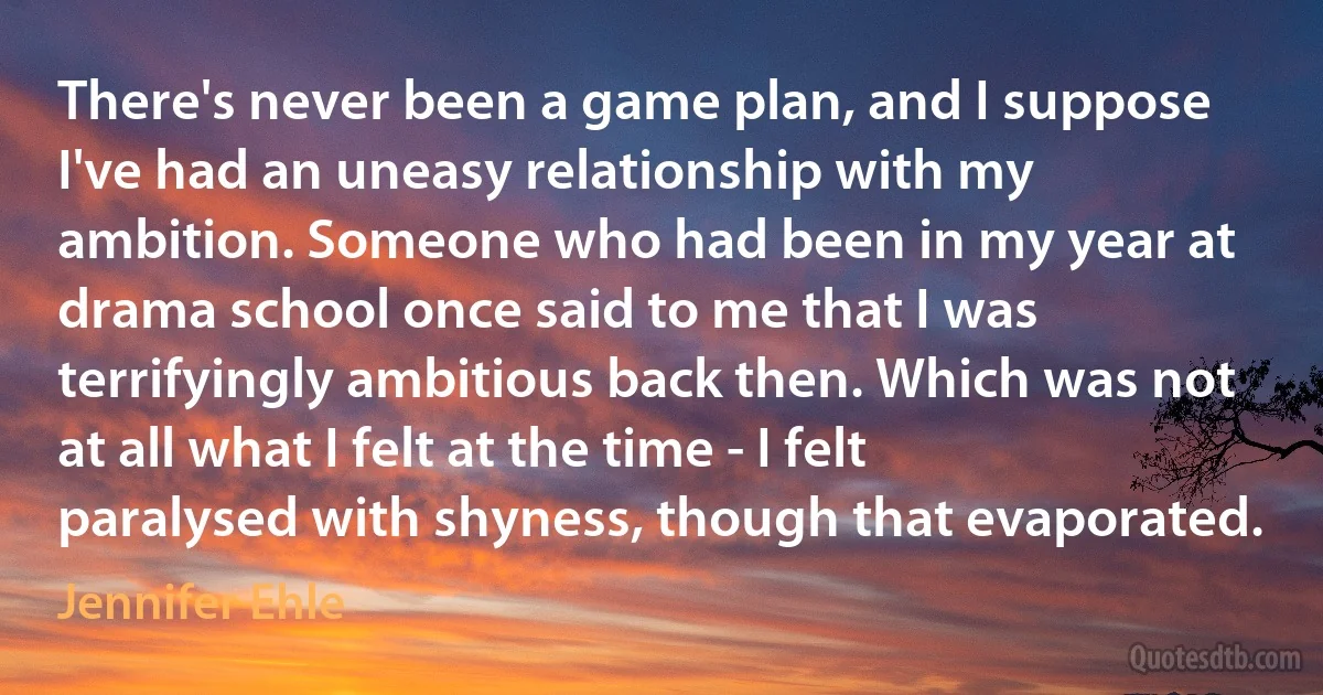 There's never been a game plan, and I suppose I've had an uneasy relationship with my ambition. Someone who had been in my year at drama school once said to me that I was terrifyingly ambitious back then. Which was not at all what I felt at the time - I felt paralysed with shyness, though that evaporated. (Jennifer Ehle)