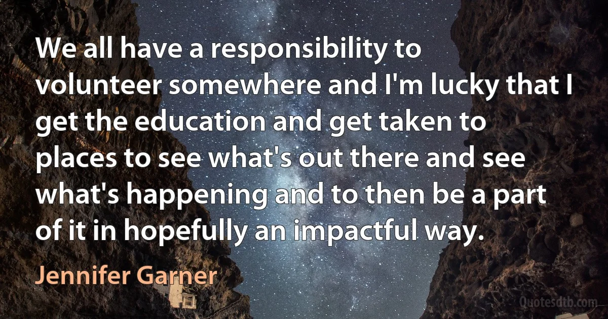 We all have a responsibility to volunteer somewhere and I'm lucky that I get the education and get taken to places to see what's out there and see what's happening and to then be a part of it in hopefully an impactful way. (Jennifer Garner)