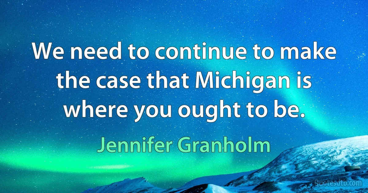 We need to continue to make the case that Michigan is where you ought to be. (Jennifer Granholm)