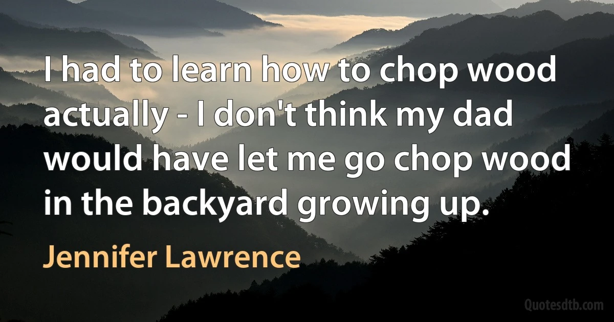 I had to learn how to chop wood actually - I don't think my dad would have let me go chop wood in the backyard growing up. (Jennifer Lawrence)