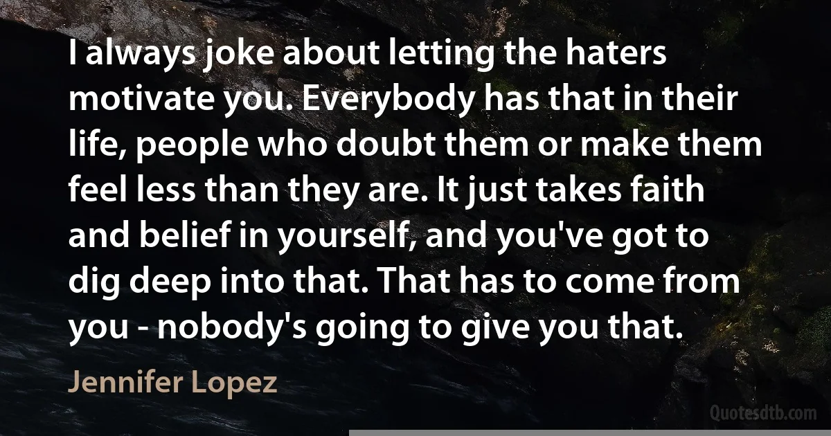 I always joke about letting the haters motivate you. Everybody has that in their life, people who doubt them or make them feel less than they are. It just takes faith and belief in yourself, and you've got to dig deep into that. That has to come from you - nobody's going to give you that. (Jennifer Lopez)