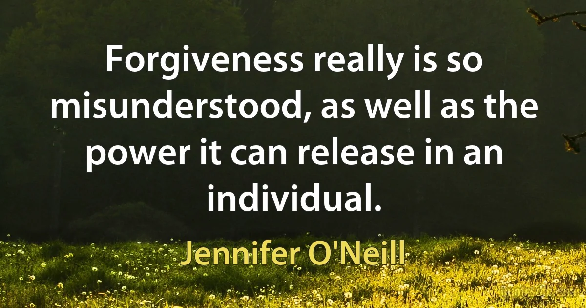 Forgiveness really is so misunderstood, as well as the power it can release in an individual. (Jennifer O'Neill)