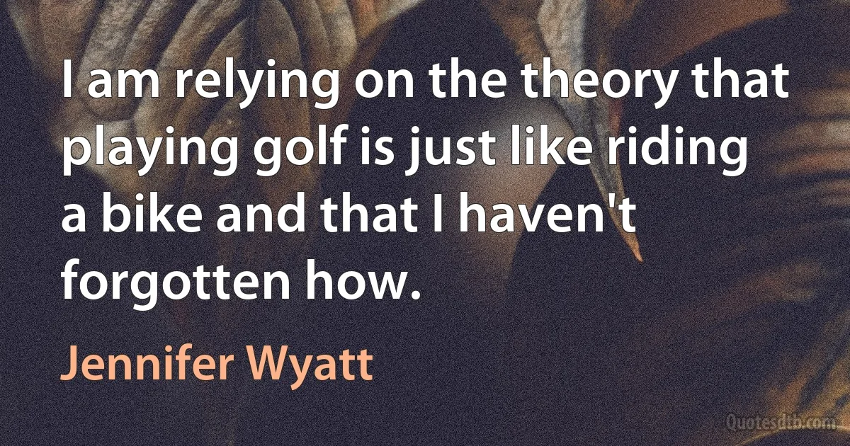 I am relying on the theory that playing golf is just like riding a bike and that I haven't forgotten how. (Jennifer Wyatt)