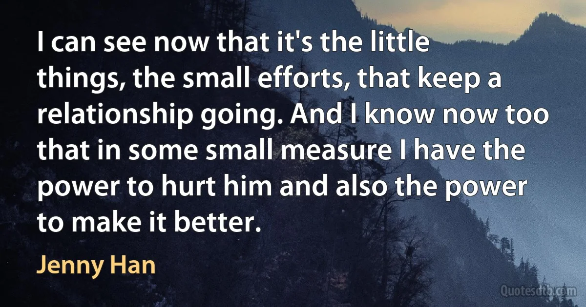 I can see now that it's the little things, the small efforts, that keep a relationship going. And I know now too that in some small measure I have the power to hurt him and also the power to make it better. (Jenny Han)