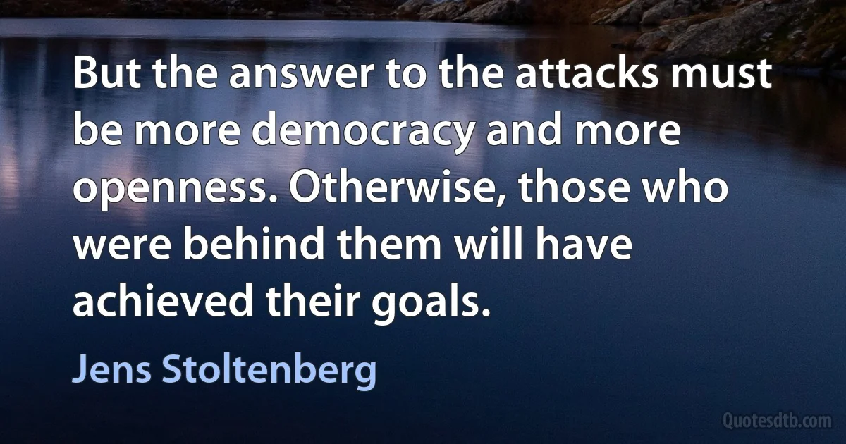 But the answer to the attacks must be more democracy and more openness. Otherwise, those who were behind them will have achieved their goals. (Jens Stoltenberg)