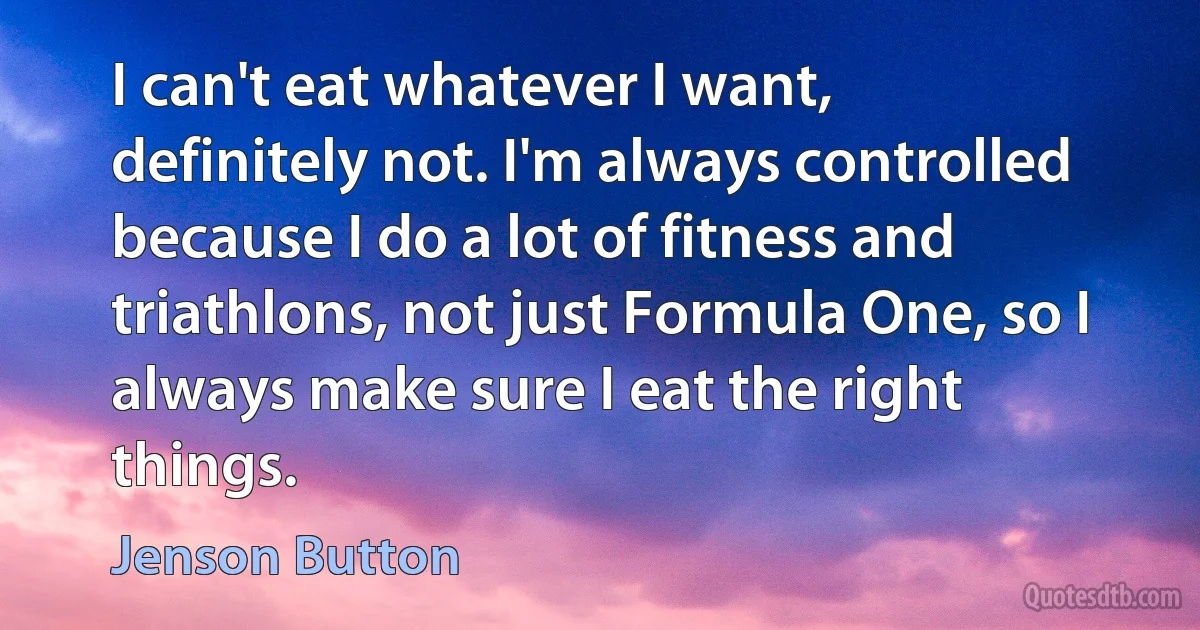 I can't eat whatever I want, definitely not. I'm always controlled because I do a lot of fitness and triathlons, not just Formula One, so I always make sure I eat the right things. (Jenson Button)