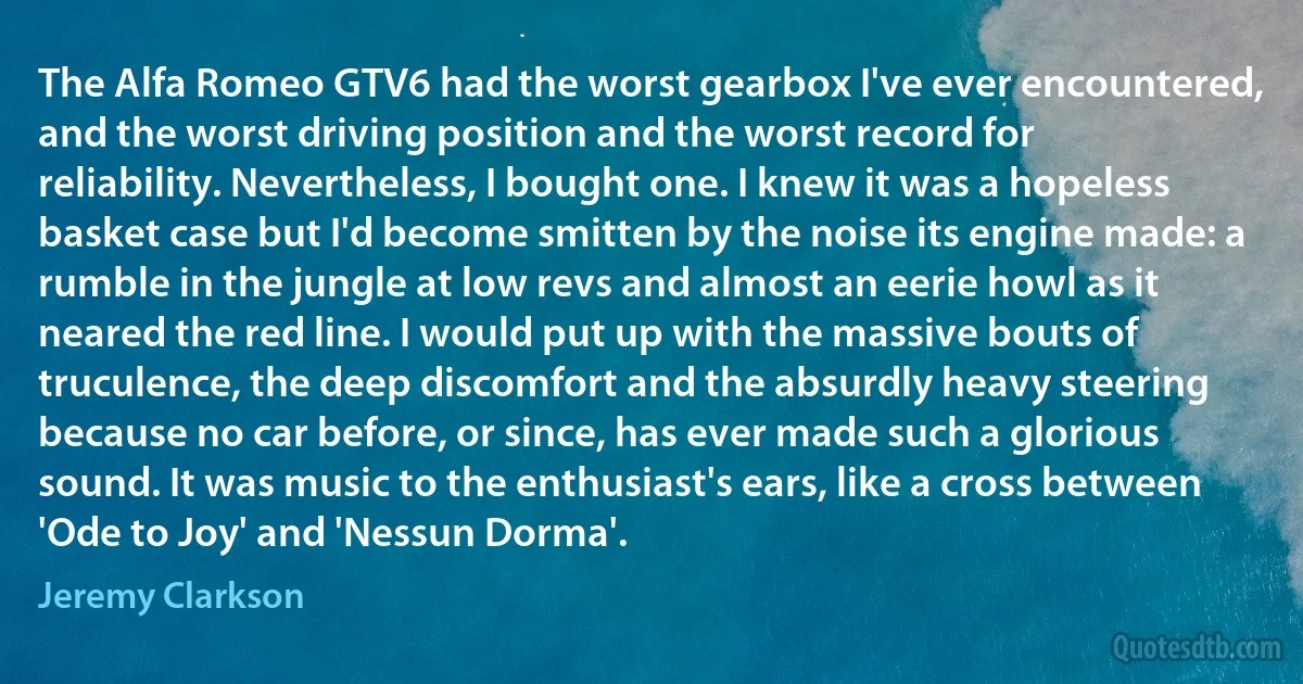 The Alfa Romeo GTV6 had the worst gearbox I've ever encountered, and the worst driving position and the worst record for reliability. Nevertheless, I bought one. I knew it was a hopeless basket case but I'd become smitten by the noise its engine made: a rumble in the jungle at low revs and almost an eerie howl as it neared the red line. I would put up with the massive bouts of truculence, the deep discomfort and the absurdly heavy steering because no car before, or since, has ever made such a glorious sound. It was music to the enthusiast's ears, like a cross between 'Ode to Joy' and 'Nessun Dorma'. (Jeremy Clarkson)