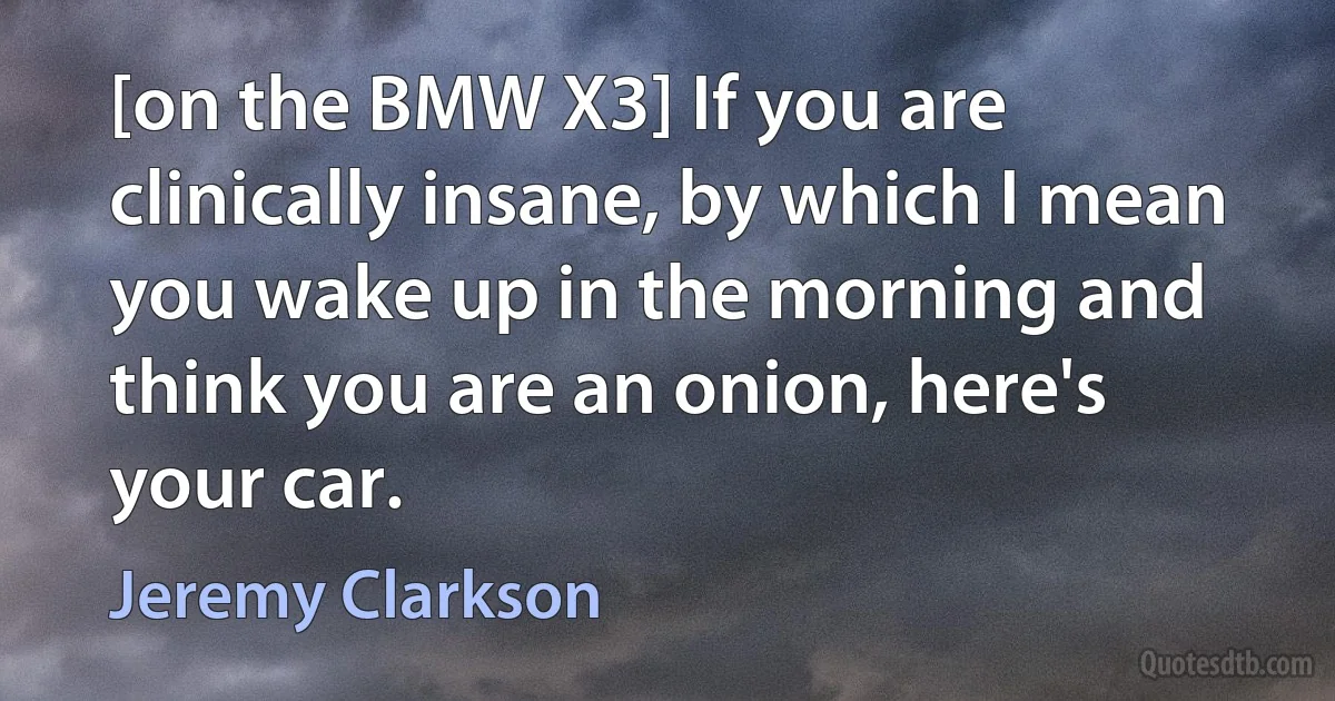 [on the BMW X3] If you are clinically insane, by which I mean you wake up in the morning and think you are an onion, here's your car. (Jeremy Clarkson)