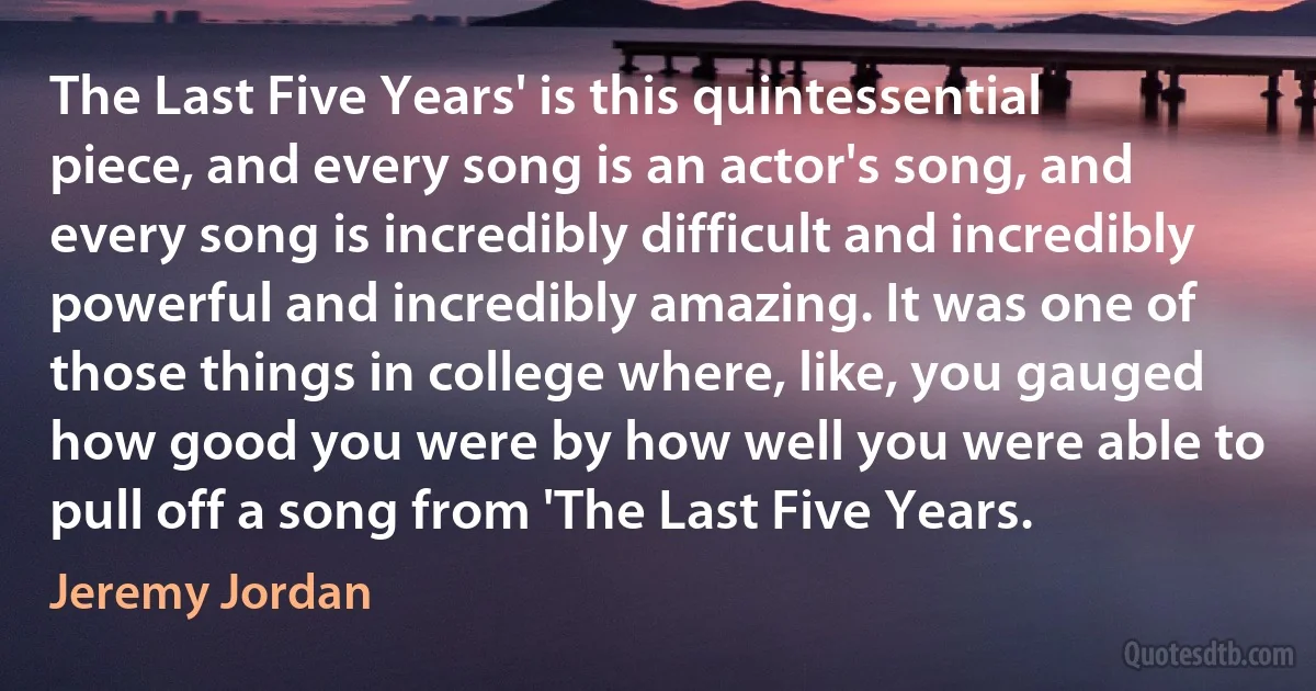 The Last Five Years' is this quintessential piece, and every song is an actor's song, and every song is incredibly difficult and incredibly powerful and incredibly amazing. It was one of those things in college where, like, you gauged how good you were by how well you were able to pull off a song from 'The Last Five Years. (Jeremy Jordan)