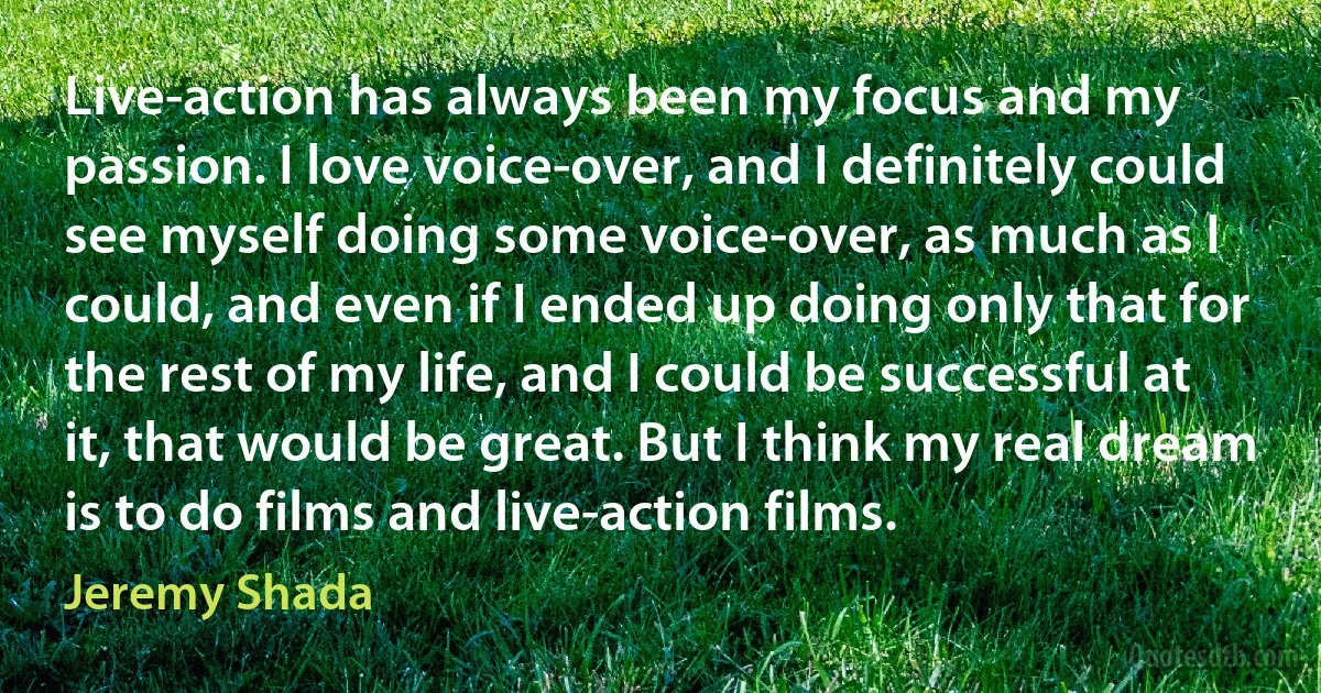 Live-action has always been my focus and my passion. I love voice-over, and I definitely could see myself doing some voice-over, as much as I could, and even if I ended up doing only that for the rest of my life, and I could be successful at it, that would be great. But I think my real dream is to do films and live-action films. (Jeremy Shada)