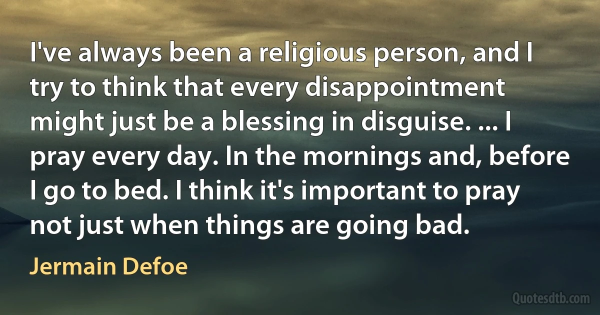 I've always been a religious person, and I try to think that every disappointment might just be a blessing in disguise. ... I pray every day. In the mornings and, before I go to bed. I think it's important to pray not just when things are going bad. (Jermain Defoe)