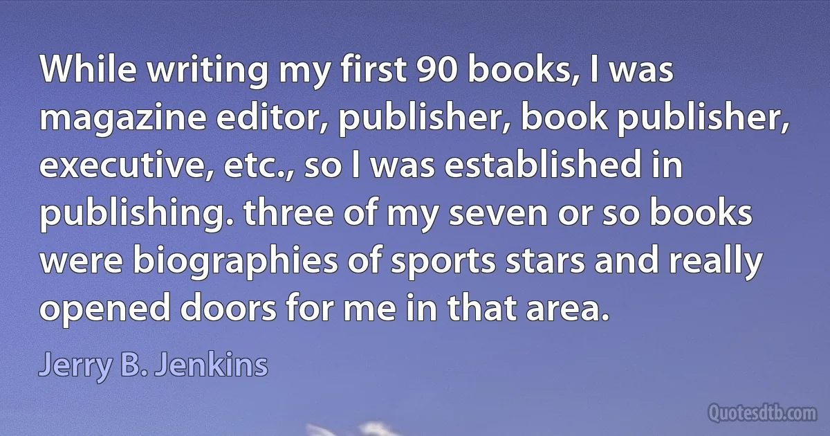 While writing my first 90 books, I was magazine editor, publisher, book publisher, executive, etc., so I was established in publishing. three of my seven or so books were biographies of sports stars and really opened doors for me in that area. (Jerry B. Jenkins)