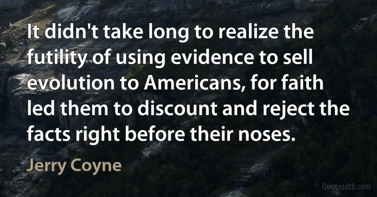 It didn't take long to realize the futility of using evidence to sell evolution to Americans, for faith led them to discount and reject the facts right before their noses. (Jerry Coyne)