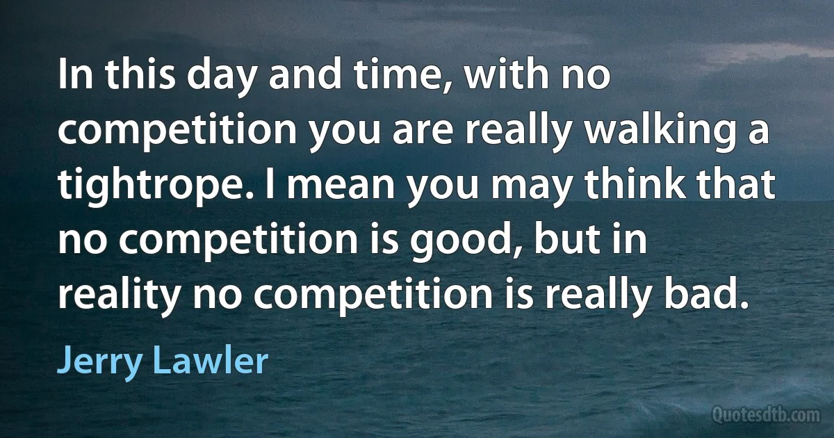 In this day and time, with no competition you are really walking a tightrope. I mean you may think that no competition is good, but in reality no competition is really bad. (Jerry Lawler)