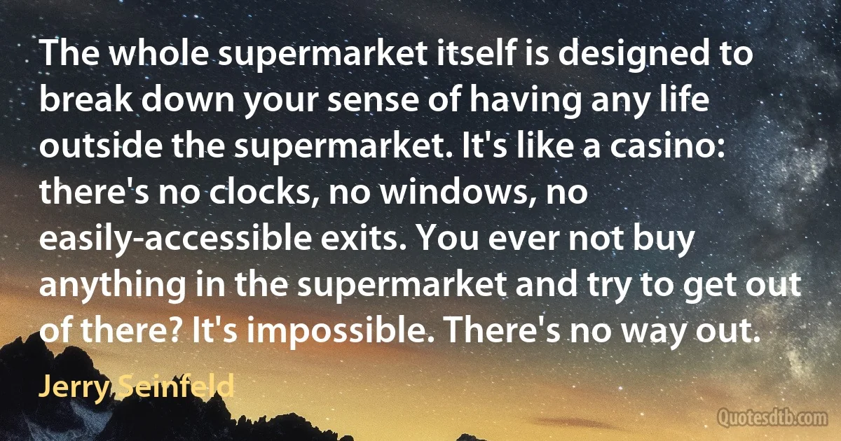 The whole supermarket itself is designed to break down your sense of having any life outside the supermarket. It's like a casino: there's no clocks, no windows, no easily-accessible exits. You ever not buy anything in the supermarket and try to get out of there? It's impossible. There's no way out. (Jerry Seinfeld)