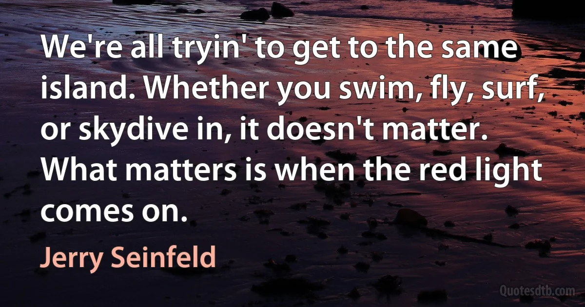 We're all tryin' to get to the same island. Whether you swim, fly, surf, or skydive in, it doesn't matter. What matters is when the red light comes on. (Jerry Seinfeld)