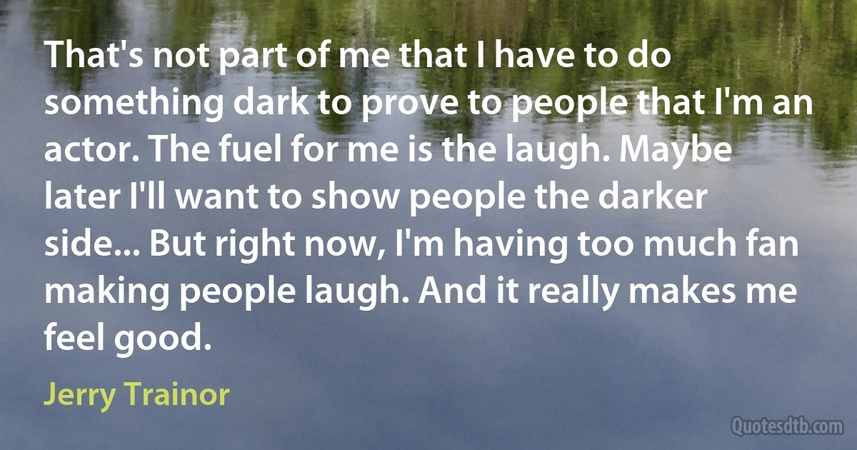 That's not part of me that I have to do something dark to prove to people that I'm an actor. The fuel for me is the laugh. Maybe later I'll want to show people the darker side... But right now, I'm having too much fan making people laugh. And it really makes me feel good. (Jerry Trainor)