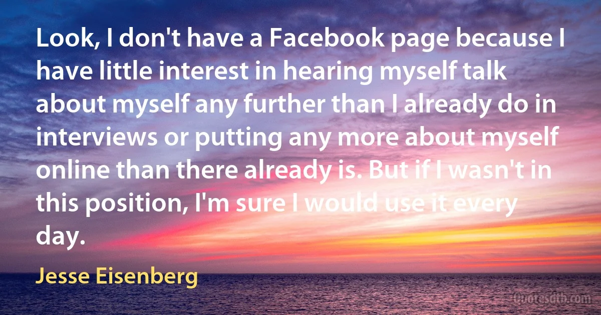 Look, I don't have a Facebook page because I have little interest in hearing myself talk about myself any further than I already do in interviews or putting any more about myself online than there already is. But if I wasn't in this position, I'm sure I would use it every day. (Jesse Eisenberg)