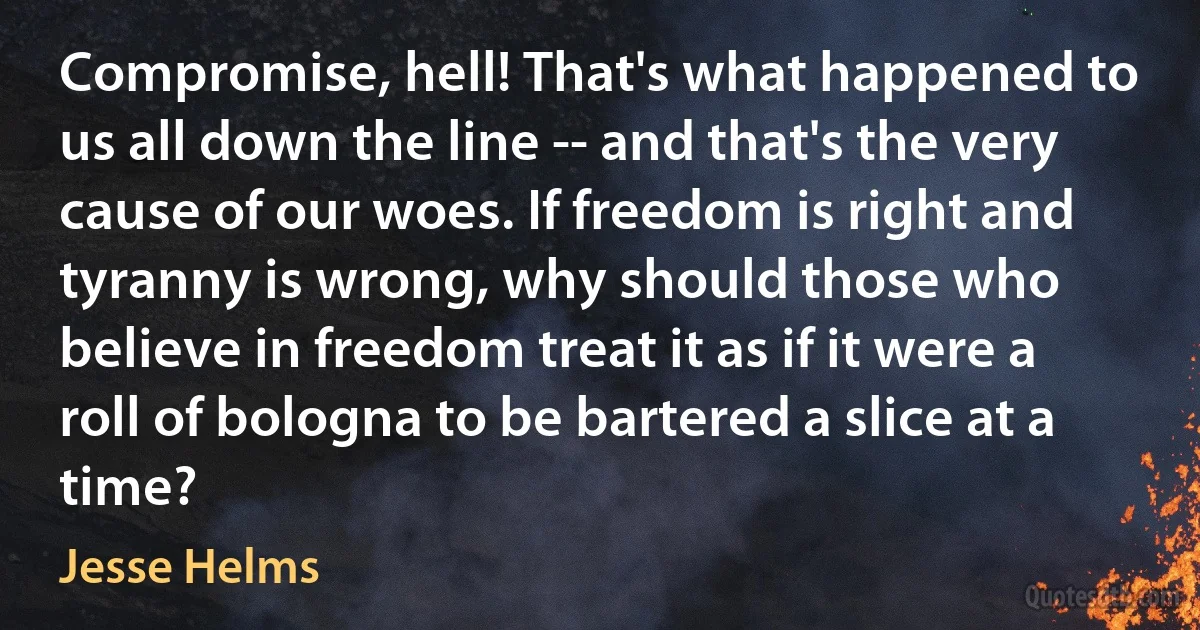 Compromise, hell! That's what happened to us all down the line -- and that's the very cause of our woes. If freedom is right and tyranny is wrong, why should those who believe in freedom treat it as if it were a roll of bologna to be bartered a slice at a time? (Jesse Helms)