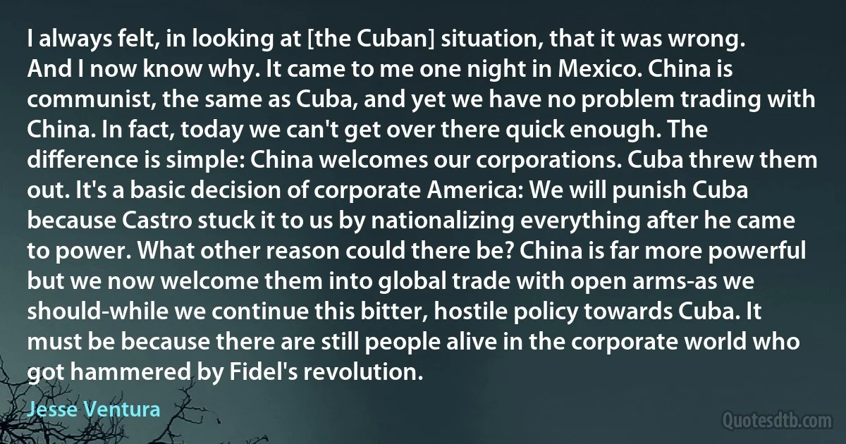 I always felt, in looking at [the Cuban] situation, that it was wrong. And I now know why. It came to me one night in Mexico. China is communist, the same as Cuba, and yet we have no problem trading with China. In fact, today we can't get over there quick enough. The difference is simple: China welcomes our corporations. Cuba threw them out. It's a basic decision of corporate America: We will punish Cuba because Castro stuck it to us by nationalizing everything after he came to power. What other reason could there be? China is far more powerful but we now welcome them into global trade with open arms-as we should-while we continue this bitter, hostile policy towards Cuba. It must be because there are still people alive in the corporate world who got hammered by Fidel's revolution. (Jesse Ventura)