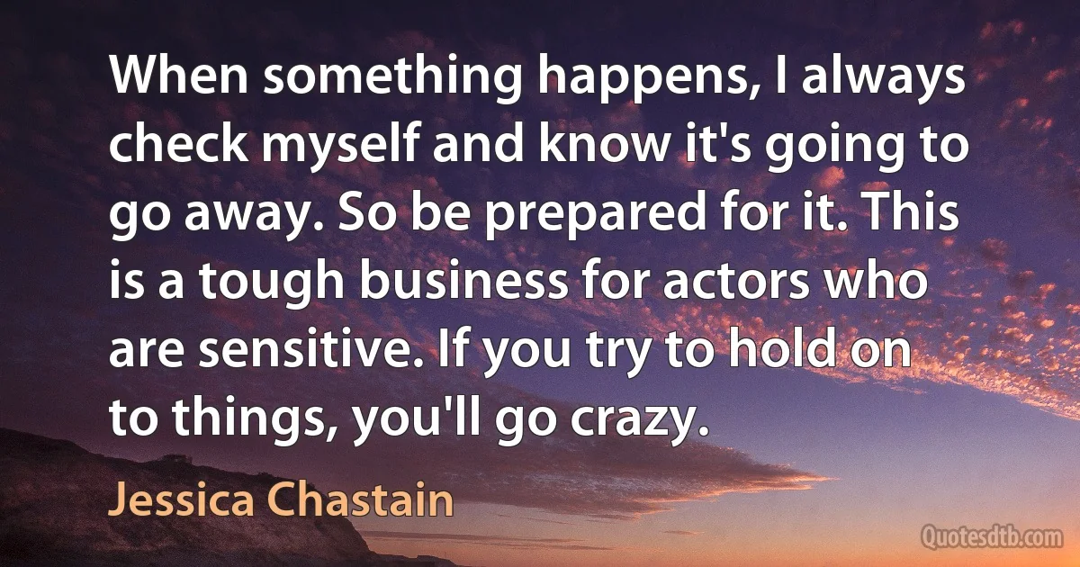 When something happens, I always check myself and know it's going to go away. So be prepared for it. This is a tough business for actors who are sensitive. If you try to hold on to things, you'll go crazy. (Jessica Chastain)