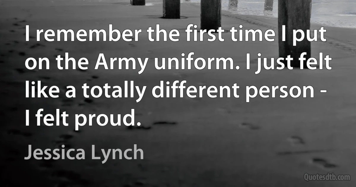 I remember the first time I put on the Army uniform. I just felt like a totally different person - I felt proud. (Jessica Lynch)