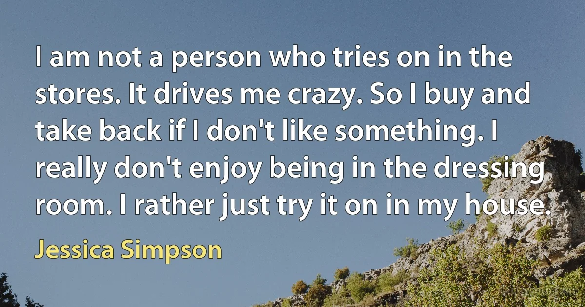 I am not a person who tries on in the stores. It drives me crazy. So I buy and take back if I don't like something. I really don't enjoy being in the dressing room. I rather just try it on in my house. (Jessica Simpson)