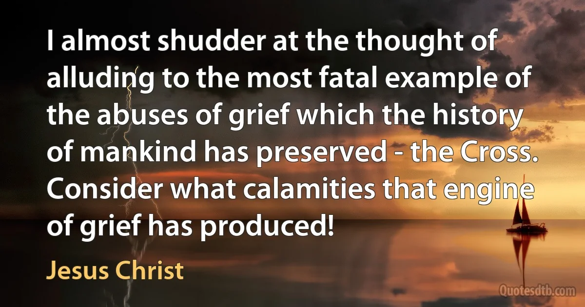 I almost shudder at the thought of alluding to the most fatal example of the abuses of grief which the history of mankind has preserved - the Cross. Consider what calamities that engine of grief has produced! (Jesus Christ)