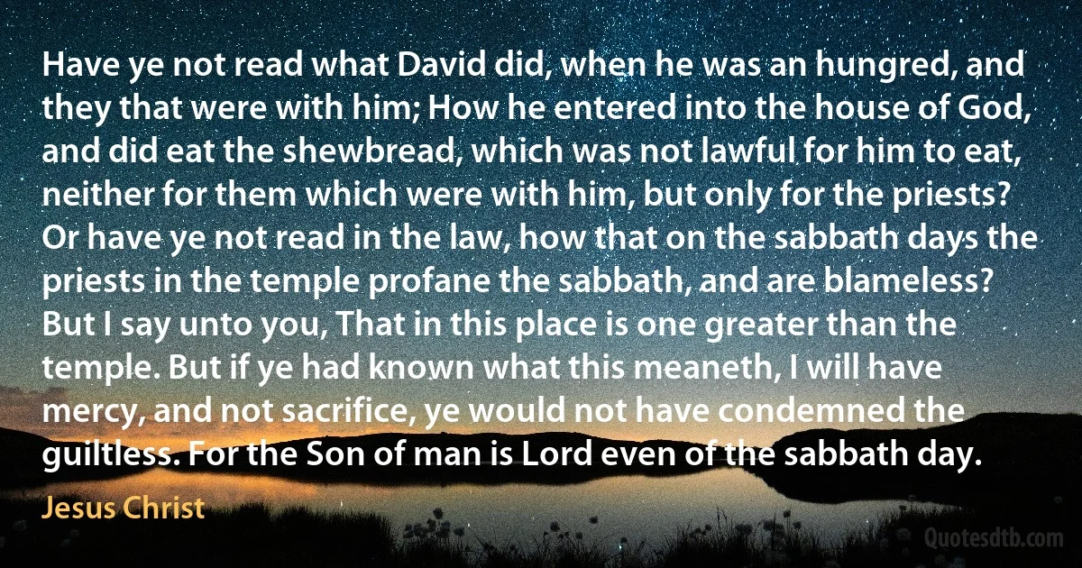 Have ye not read what David did, when he was an hungred, and they that were with him; How he entered into the house of God, and did eat the shewbread, which was not lawful for him to eat, neither for them which were with him, but only for the priests? Or have ye not read in the law, how that on the sabbath days the priests in the temple profane the sabbath, and are blameless? But I say unto you, That in this place is one greater than the temple. But if ye had known what this meaneth, I will have mercy, and not sacrifice, ye would not have condemned the guiltless. For the Son of man is Lord even of the sabbath day. (Jesus Christ)