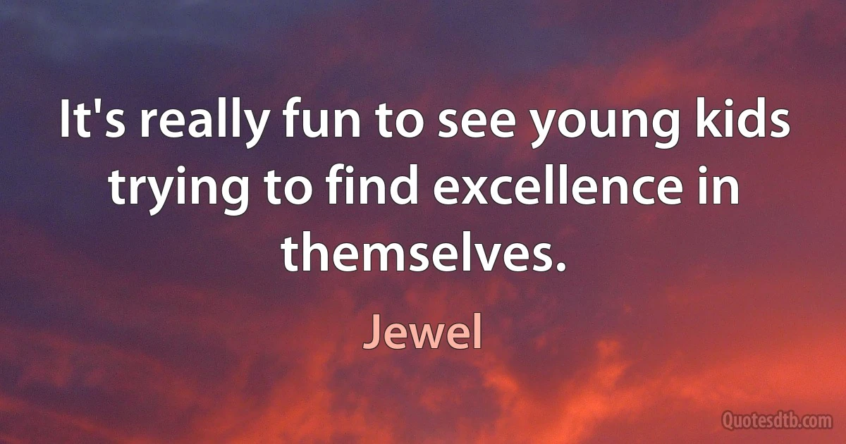 It's really fun to see young kids trying to find excellence in themselves. (Jewel)