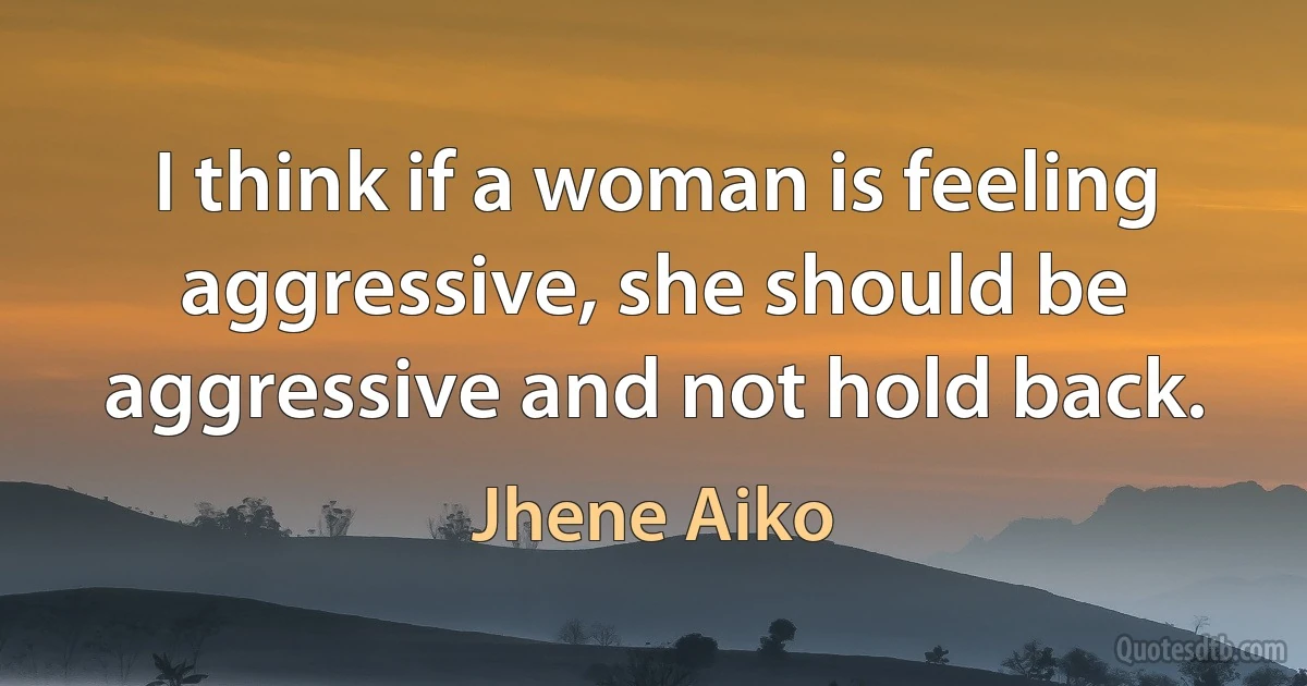 I think if a woman is feeling aggressive, she should be aggressive and not hold back. (Jhene Aiko)