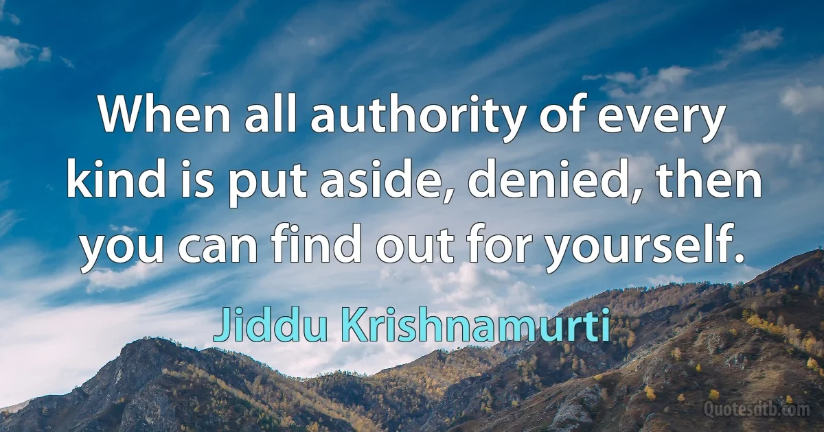 When all authority of every kind is put aside, denied, then you can find out for yourself. (Jiddu Krishnamurti)