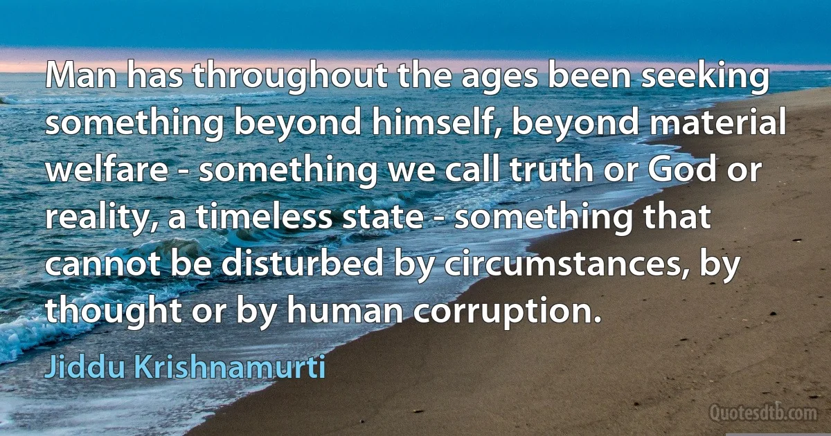 Man has throughout the ages been seeking something beyond himself, beyond material welfare - something we call truth or God or reality, a timeless state - something that cannot be disturbed by circumstances, by thought or by human corruption. (Jiddu Krishnamurti)