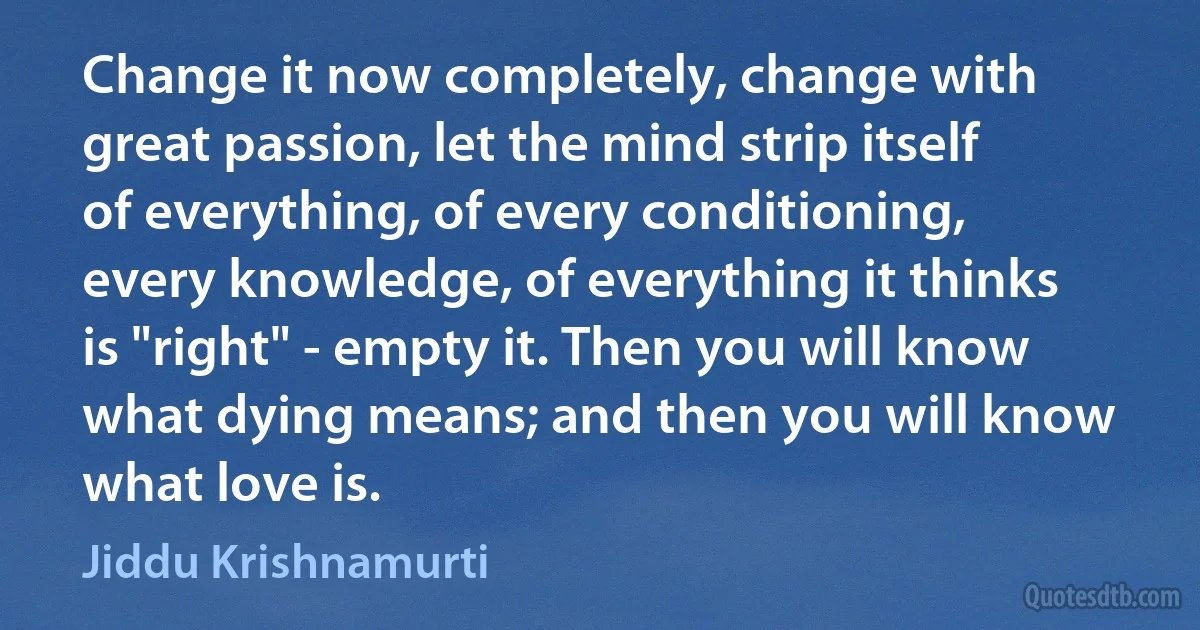 Change it now completely, change with great passion, let the mind strip itself of everything, of every conditioning, every knowledge, of everything it thinks is "right" - empty it. Then you will know what dying means; and then you will know what love is. (Jiddu Krishnamurti)