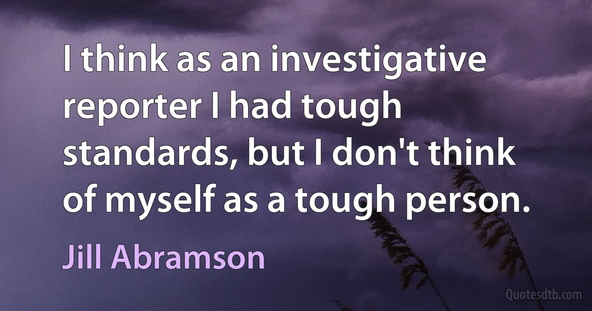 I think as an investigative reporter I had tough standards, but I don't think of myself as a tough person. (Jill Abramson)