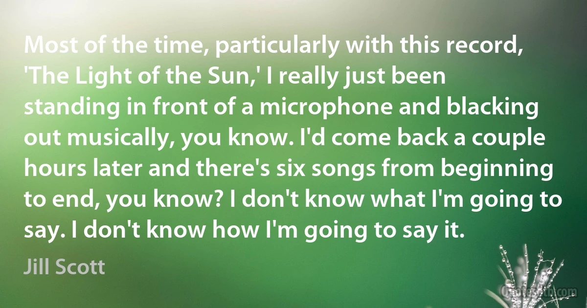 Most of the time, particularly with this record, 'The Light of the Sun,' I really just been standing in front of a microphone and blacking out musically, you know. I'd come back a couple hours later and there's six songs from beginning to end, you know? I don't know what I'm going to say. I don't know how I'm going to say it. (Jill Scott)