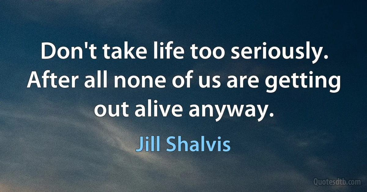 Don't take life too seriously. After all none of us are getting out alive anyway. (Jill Shalvis)