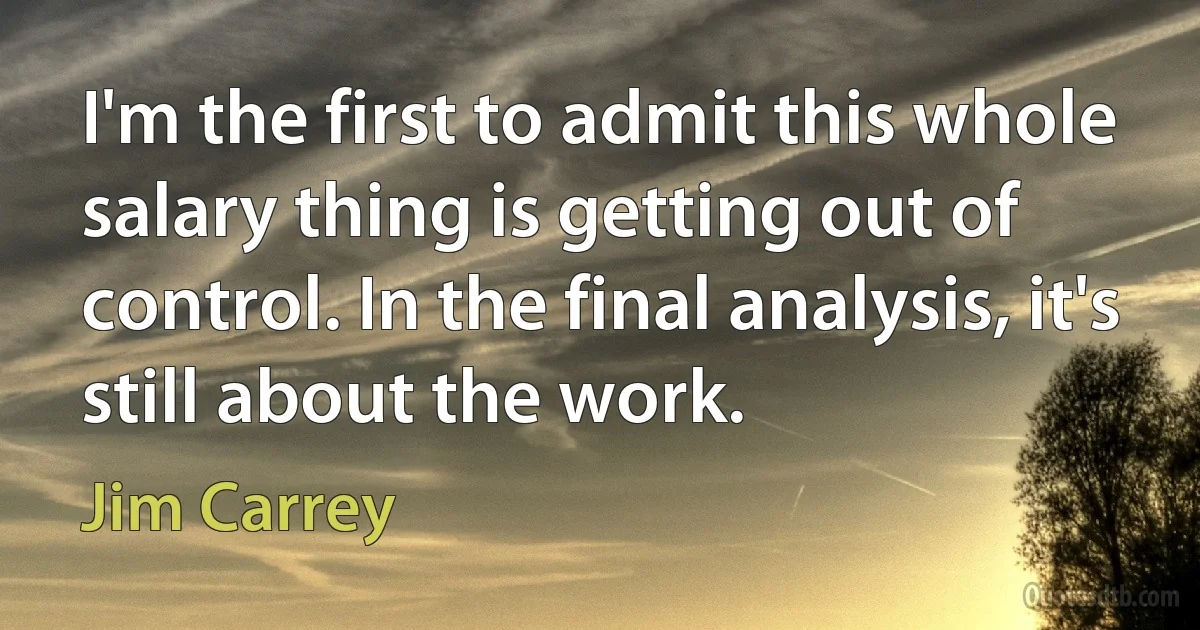 I'm the first to admit this whole salary thing is getting out of control. In the final analysis, it's still about the work. (Jim Carrey)