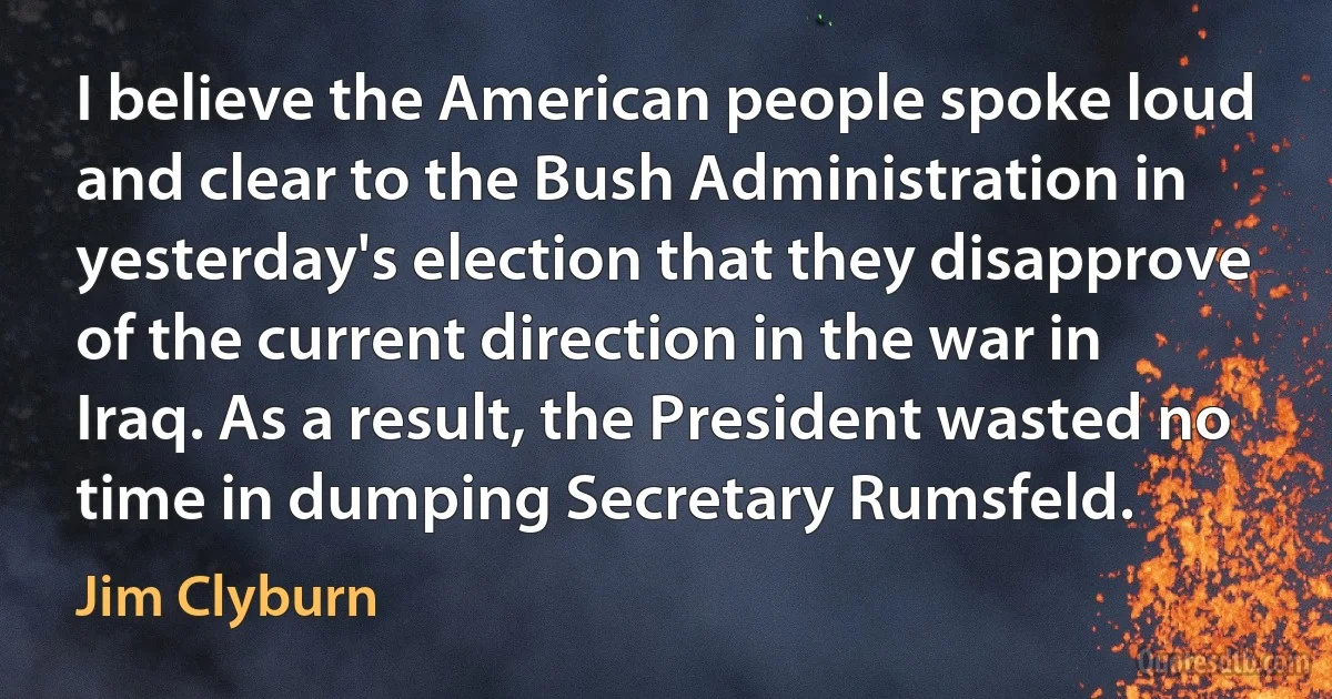 I believe the American people spoke loud and clear to the Bush Administration in yesterday's election that they disapprove of the current direction in the war in Iraq. As a result, the President wasted no time in dumping Secretary Rumsfeld. (Jim Clyburn)