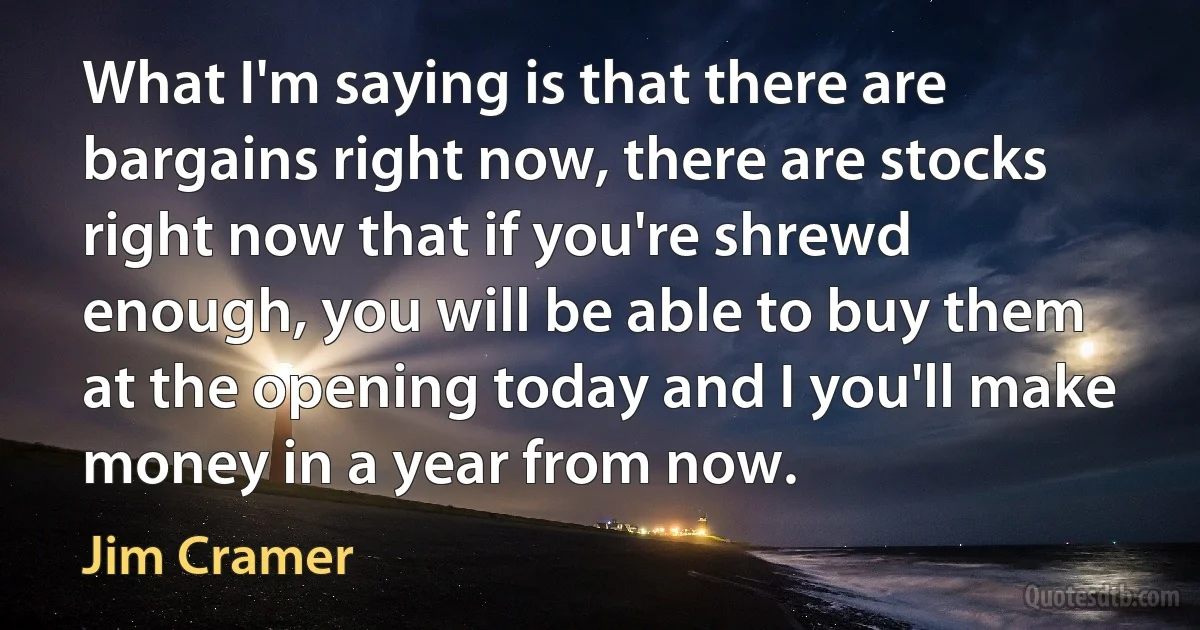 What I'm saying is that there are bargains right now, there are stocks right now that if you're shrewd enough, you will be able to buy them at the opening today and I you'll make money in a year from now. (Jim Cramer)