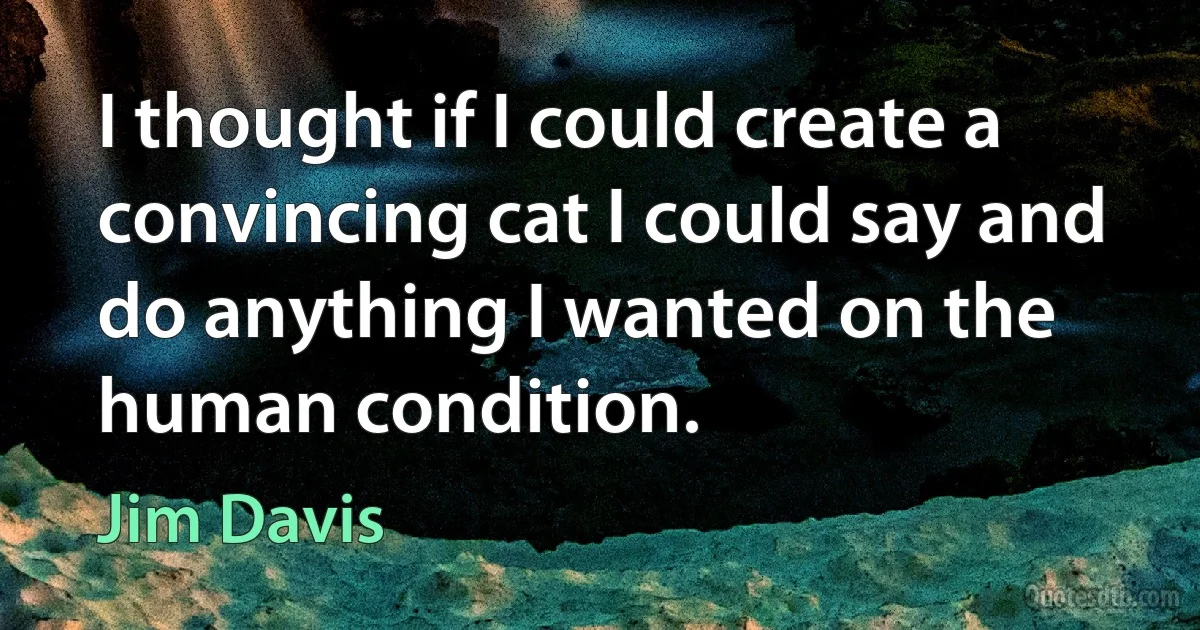 I thought if I could create a convincing cat I could say and do anything I wanted on the human condition. (Jim Davis)