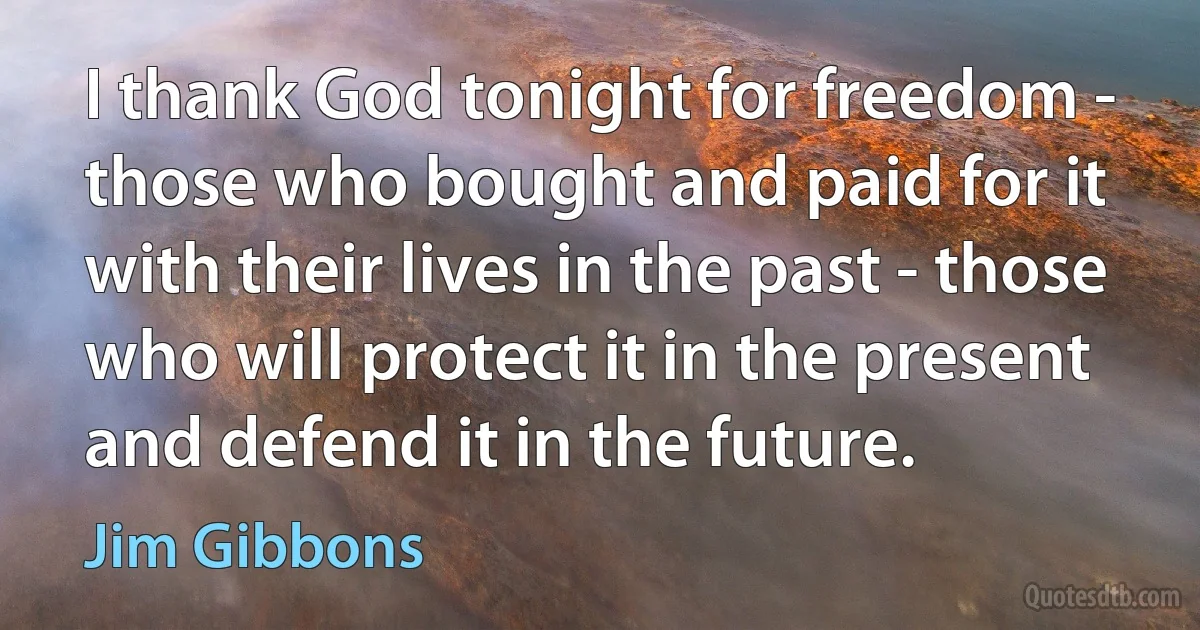 I thank God tonight for freedom - those who bought and paid for it with their lives in the past - those who will protect it in the present and defend it in the future. (Jim Gibbons)