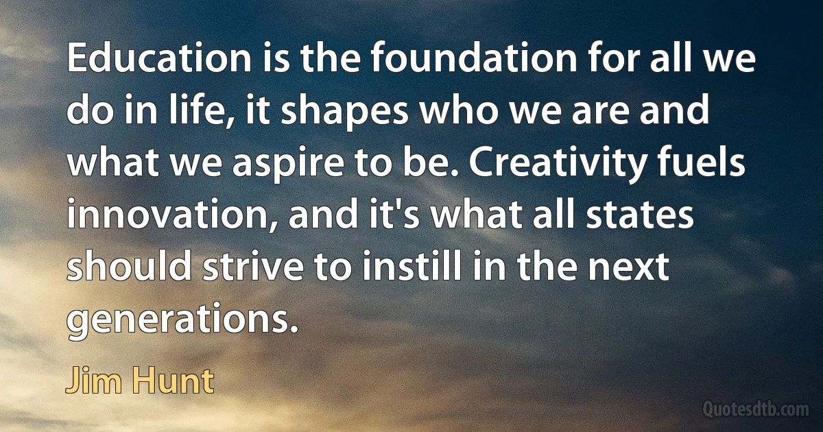 Education is the foundation for all we do in life, it shapes who we are and what we aspire to be. Creativity fuels innovation, and it's what all states should strive to instill in the next generations. (Jim Hunt)