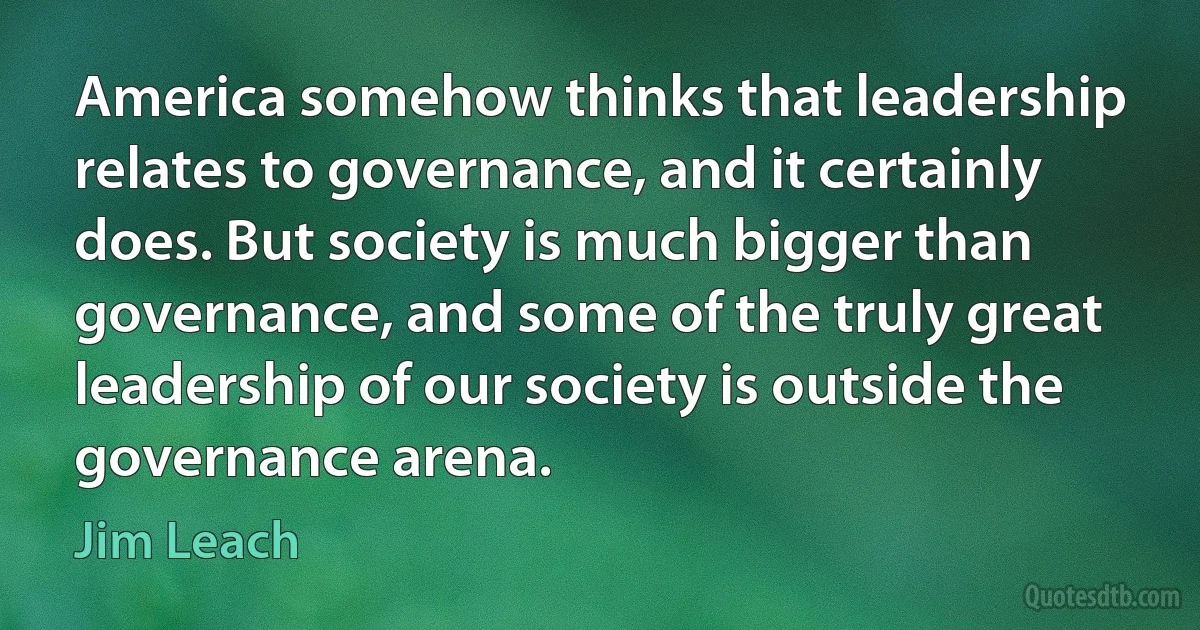 America somehow thinks that leadership relates to governance, and it certainly does. But society is much bigger than governance, and some of the truly great leadership of our society is outside the governance arena. (Jim Leach)