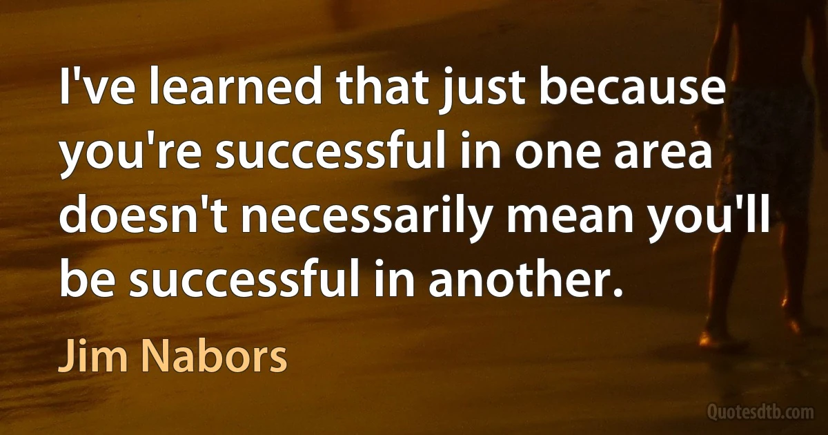 I've learned that just because you're successful in one area doesn't necessarily mean you'll be successful in another. (Jim Nabors)